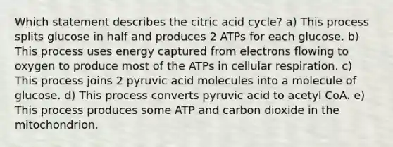 Which statement describes the citric acid cycle? a) This process splits glucose in half and produces 2 ATPs for each glucose. b) This process uses energy captured from electrons flowing to oxygen to produce most of the ATPs in cellular respiration. c) This process joins 2 pyruvic acid molecules into a molecule of glucose. d) This process converts pyruvic acid to acetyl CoA. e) This process produces some ATP and carbon dioxide in the mitochondrion.