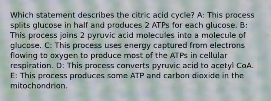 Which statement describes the citric acid cycle? A: This process splits glucose in half and produces 2 ATPs for each glucose. B: This process joins 2 pyruvic acid molecules into a molecule of glucose. C: This process uses energy captured from electrons flowing to oxygen to produce most of the ATPs in <a href='https://www.questionai.com/knowledge/k1IqNYBAJw-cellular-respiration' class='anchor-knowledge'>cellular respiration</a>. D: This process converts pyruvic acid to acetyl CoA. E: This process produces some ATP and carbon dioxide in the mitochondrion.