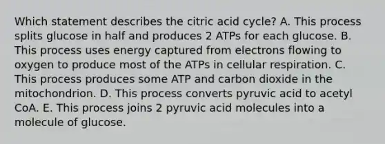 Which statement describes the citric acid cycle? A. This process splits glucose in half and produces 2 ATPs for each glucose. B. This process uses energy captured from electrons flowing to oxygen to produce most of the ATPs in cellular respiration. C. This process produces some ATP and carbon dioxide in the mitochondrion. D. This process converts pyruvic acid to acetyl CoA. E. This process joins 2 pyruvic acid molecules into a molecule of glucose.