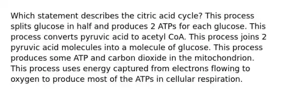 Which statement describes the citric acid cycle? This process splits glucose in half and produces 2 ATPs for each glucose. This process converts pyruvic acid to acetyl CoA. This process joins 2 pyruvic acid molecules into a molecule of glucose. This process produces some ATP and carbon dioxide in the mitochondrion. This process uses energy captured from electrons flowing to oxygen to produce most of the ATPs in cellular respiration.