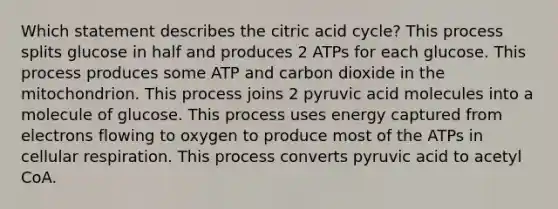 Which statement describes the citric acid cycle? This process splits glucose in half and produces 2 ATPs for each glucose. This process produces some ATP and carbon dioxide in the mitochondrion. This process joins 2 pyruvic acid molecules into a molecule of glucose. This process uses energy captured from electrons flowing to oxygen to produce most of the ATPs in cellular respiration. This process converts pyruvic acid to acetyl CoA.