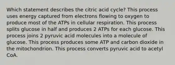 Which statement describes the citric acid cycle? This process uses energy captured from electrons flowing to oxygen to produce most of the ATPs in cellular respiration. This process splits glucose in half and produces 2 ATPs for each glucose. This process joins 2 pyruvic acid molecules into a molecule of glucose. This process produces some ATP and carbon dioxide in the mitochondrion. This process converts pyruvic acid to acetyl CoA.