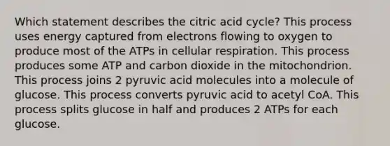 Which statement describes the citric acid cycle? This process uses energy captured from electrons flowing to oxygen to produce most of the ATPs in cellular respiration. This process produces some ATP and carbon dioxide in the mitochondrion. This process joins 2 pyruvic acid molecules into a molecule of glucose. This process converts pyruvic acid to acetyl CoA. This process splits glucose in half and produces 2 ATPs for each glucose.