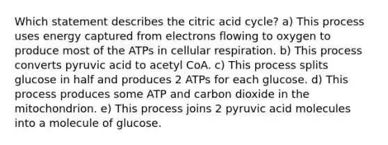 Which statement describes the citric acid cycle? a) This process uses energy captured from electrons flowing to oxygen to produce most of the ATPs in <a href='https://www.questionai.com/knowledge/k1IqNYBAJw-cellular-respiration' class='anchor-knowledge'>cellular respiration</a>. b) This process converts pyruvic acid to acetyl CoA. c) This process splits glucose in half and produces 2 ATPs for each glucose. d) This process produces some ATP and carbon dioxide in the mitochondrion. e) This process joins 2 pyruvic acid molecules into a molecule of glucose.