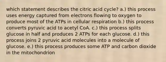 which statement describes the citric acid cycle? a.) this process uses energy captured from electrons flowing to oxygen to produce most of the ATPs in cellular respiration b.) this process converts pyruvic acid to acetyl CoA. c.) this process splits glucose in half and produces 2 ATPs for each glucose. d.) this process joins 2 pyruvic acid molecules into a molecule of glucose. e.) this process produces some ATP and carbon dioxide in the mitochondrion