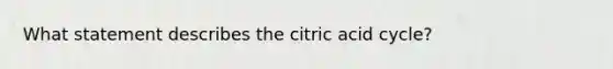 What statement describes the citric acid cycle?