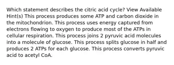 Which statement describes the citric acid cycle? View Available Hint(s) This process produces some ATP and carbon dioxide in the mitochondrion. This process uses energy captured from electrons flowing to oxygen to produce most of the ATPs in <a href='https://www.questionai.com/knowledge/k1IqNYBAJw-cellular-respiration' class='anchor-knowledge'>cellular respiration</a>. This process joins 2 pyruvic acid molecules into a molecule of glucose. This process splits glucose in half and produces 2 ATPs for each glucose. This process converts pyruvic acid to acetyl CoA.