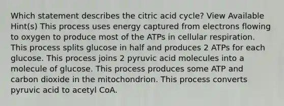 Which statement describes the citric acid cycle? View Available Hint(s) This process uses energy captured from electrons flowing to oxygen to produce most of the ATPs in cellular respiration. This process splits glucose in half and produces 2 ATPs for each glucose. This process joins 2 pyruvic acid molecules into a molecule of glucose. This process produces some ATP and carbon dioxide in the mitochondrion. This process converts pyruvic acid to acetyl CoA.