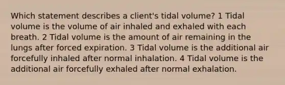 Which statement describes a client's tidal volume? 1 Tidal volume is the volume of air inhaled and exhaled with each breath. 2 Tidal volume is the amount of air remaining in the lungs after forced expiration. 3 Tidal volume is the additional air forcefully inhaled after normal inhalation. 4 Tidal volume is the additional air forcefully exhaled after normal exhalation.