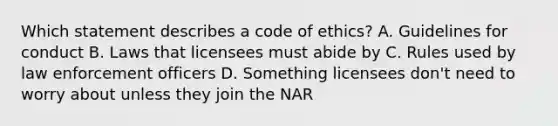 Which statement describes a code of ethics? A. Guidelines for conduct B. Laws that licensees must abide by C. Rules used by law enforcement officers D. Something licensees don't need to worry about unless they join the NAR