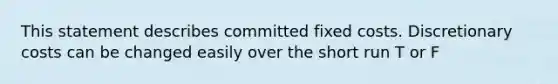 This statement describes committed fixed costs. Discretionary costs can be changed easily over the short run T or F