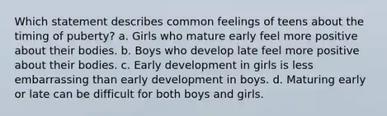 Which statement describes common feelings of teens about the timing of puberty? a. Girls who mature early feel more positive about their bodies. b. Boys who develop late feel more positive about their bodies. c. Early development in girls is less embarrassing than early development in boys. d. Maturing early or late can be difficult for both boys and girls.