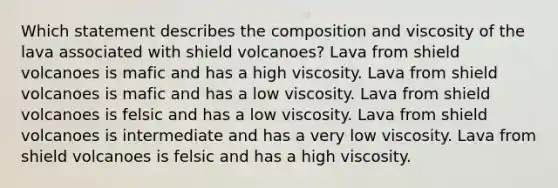 Which statement describes the composition and viscosity of the lava associated with shield volcanoes? Lava from shield volcanoes is mafic and has a high viscosity. Lava from shield volcanoes is mafic and has a low viscosity. Lava from shield volcanoes is felsic and has a low viscosity. Lava from shield volcanoes is intermediate and has a very low viscosity. Lava from shield volcanoes is felsic and has a high viscosity.