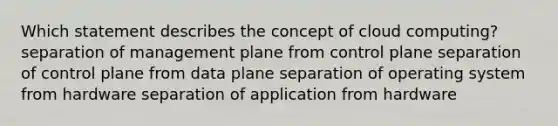 Which statement describes the concept of cloud computing? separation of management plane from control plane separation of control plane from data plane separation of operating system from hardware separation of application from hardware