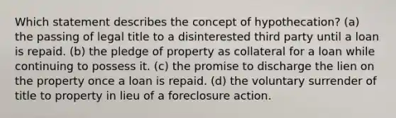 Which statement describes the concept of hypothecation? (a) the passing of legal title to a disinterested third party until a loan is repaid. (b) the pledge of property as collateral for a loan while continuing to possess it. (c) the promise to discharge the lien on the property once a loan is repaid. (d) the voluntary surrender of title to property in lieu of a foreclosure action.