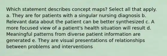 Which statement describes concept maps? Select all that apply. a. They are for patients with a singular nursing diagnosis b. Relevant data about the patient can be better synthesized c. A more focused view of a patient's health situation will result d. Meaningful patterns from diverse patient information are generated e. They are visual presentations of relationships between problems and interventions