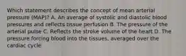 Which statement describes the concept of mean arterial pressure (MAP)? A. An average of systolic and diastolic blood pressures and reflects tissue perfusion B. The pressure of the arterial pulse C. Reflects the stroke volume of the heart D. The pressure forcing blood into the tissues, averaged over the cardiac cycle