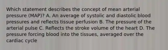 Which statement describes the concept of mean arterial pressure (MAP)? A. An average of systolic and diastolic blood pressures and reflects tissue perfusion B. The pressure of the arterial pulse C. Reflects the stroke volume of the heart D. The pressure forcing blood into the tissues, averaged over the cardiac cycle