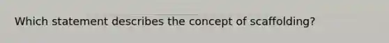 Which statement describes the concept of scaffolding?