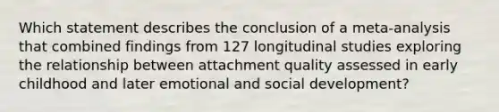 Which statement describes the conclusion of a meta-analysis that combined findings from 127 longitudinal studies exploring the relationship between attachment quality assessed in early childhood and later emotional and social development?