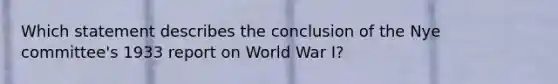 Which statement describes the conclusion of the Nye committee's 1933 report on World War I?