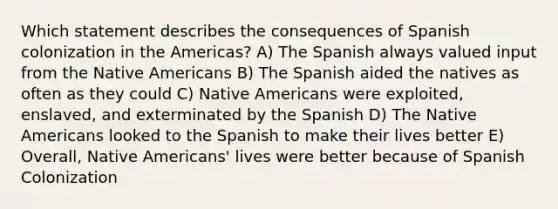 Which statement describes the consequences of Spanish colonization in the Americas? A) The Spanish always valued input from the Native Americans B) The Spanish aided the natives as often as they could C) Native Americans were exploited, enslaved, and exterminated by the Spanish D) The Native Americans looked to the Spanish to make their lives better E) Overall, Native Americans' lives were better because of Spanish Colonization