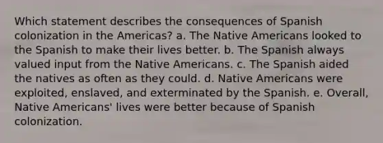 Which statement describes the consequences of Spanish colonization in the Americas? a. The Native Americans looked to the Spanish to make their lives better. b. The Spanish always valued input from the Native Americans. c. The Spanish aided the natives as often as they could. d. Native Americans were exploited, enslaved, and exterminated by the Spanish. e. Overall, Native Americans' lives were better because of Spanish colonization.