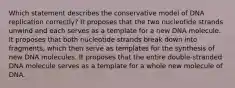 Which statement describes the conservative model of DNA replication correctly? It proposes that the two nucleotide strands unwind and each serves as a template for a new DNA molecule. It proposes that both nucleotide strands break down into fragments, which then serve as templates for the synthesis of new DNA molecules. It proposes that the entire double‑stranded DNA molecule serves as a template for a whole new molecule of DNA.