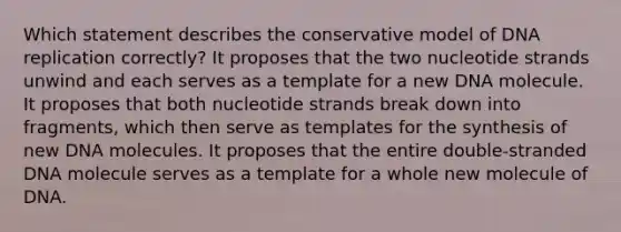 Which statement describes the conservative model of <a href='https://www.questionai.com/knowledge/kofV2VQU2J-dna-replication' class='anchor-knowledge'>dna replication</a> correctly? It proposes that the two nucleotide strands unwind and each serves as a template for a new DNA molecule. It proposes that both nucleotide strands break down into fragments, which then serve as templates for the synthesis of new DNA molecules. It proposes that the entire double‑stranded DNA molecule serves as a template for a whole new molecule of DNA.