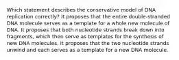 Which statement describes the conservative model of DNA replication correctly? It proposes that the entire double‑stranded DNA molecule serves as a template for a whole new molecule of DNA. It proposes that both nucleotide strands break down into fragments, which then serve as templates for the synthesis of new DNA molecules. It proposes that the two nucleotide strands unwind and each serves as a template for a new DNA molecule.