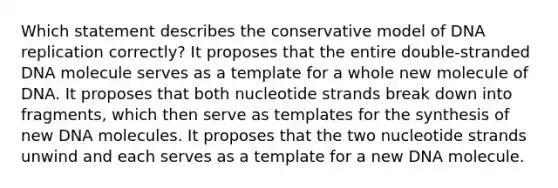 Which statement describes the conservative model of DNA replication correctly? It proposes that the entire double‑stranded DNA molecule serves as a template for a whole new molecule of DNA. It proposes that both nucleotide strands break down into fragments, which then serve as templates for the synthesis of new DNA molecules. It proposes that the two nucleotide strands unwind and each serves as a template for a new DNA molecule.