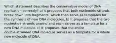 Which statement describes the conservative model of DNA replication correctly? a) It proposes that both nucleotide strands break down into fragments, which then serve as templates for the synthesis of new DNA molecules. b) It proposes that the two nucleotide strands unwind and each serves as a template for a new DNA molecule. c) It proposes that the entire double‑stranded DNA molecule serves as a template for a whole new molecule of DNA.