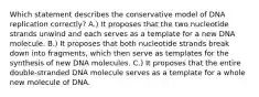 Which statement describes the conservative model of DNA replication correctly? A.) It proposes that the two nucleotide strands unwind and each serves as a template for a new DNA molecule. B.) It proposes that both nucleotide strands break down into fragments, which then serve as templates for the synthesis of new DNA molecules. C.) It proposes that the entire double‑stranded DNA molecule serves as a template for a whole new molecule of DNA.