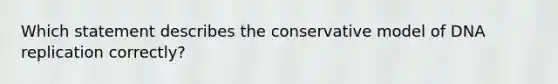 Which statement describes the conservative model of DNA replication correctly?