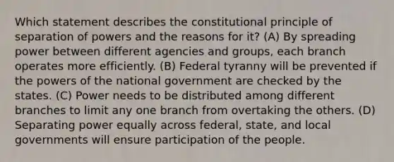 Which statement describes the constitutional principle of separation of powers and the reasons for it? (A) By spreading power between different agencies and groups, each branch operates more efficiently. (B) Federal tyranny will be prevented if the powers of the national government are checked by the states. (C) Power needs to be distributed among different branches to limit any one branch from overtaking the others. (D) Separating power equally across federal, state, and local governments will ensure participation of the people.