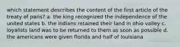 which statement describes the content of the first article of the treaty of paris? a. the king recognized the independence of the united states b. the indians retained their land in ohio valley c. loyalists land was to be returned to them as soon as possible d. the americans were given florida and half of louisiana