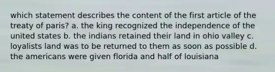 which statement describes the content of the first article of the treaty of paris? a. the king recognized the independence of the united states b. the indians retained their land in ohio valley c. loyalists land was to be returned to them as soon as possible d. the americans were given florida and half of louisiana