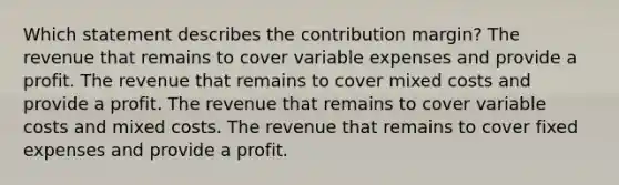 Which statement describes the contribution margin? The revenue that remains to cover variable expenses and provide a profit. The revenue that remains to cover mixed costs and provide a profit. The revenue that remains to cover variable costs and mixed costs. The revenue that remains to cover fixed expenses and provide a profit.