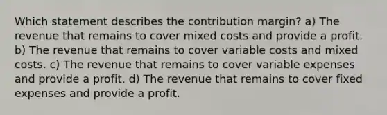 Which statement describes the contribution margin? a) The revenue that remains to cover mixed costs and provide a profit. b) The revenue that remains to cover variable costs and mixed costs. c) The revenue that remains to cover variable expenses and provide a profit. d) The revenue that remains to cover fixed expenses and provide a profit.