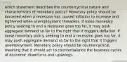 which statement describes the countercyclical nature and characteristics of monetary policy? Monetary policy should be loosened when a recession has caused inflation to increase and tightened when unemployment threatens. If loose monetary policy seeking to end a recession goes too far, it may push aggregate demand so far to the right that it triggers deflation. If loose monetary policy seeking to end a recession goes too far, it may push aggregate demand so far to the right that it triggers unemployment. Monetary policy should be countercyclical, meaning that it should act to counterbalance the business cycles of economic downturns and upswings.