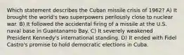 Which statement describes the Cuban missile crisis of 1962? A) It brought the world's two superpowers perilously close to nuclear war. B) It followed the accidental firing of a missile at the U.S. naval base in Guantanamo Bay. C) It severely weakened President Kennedy's international standing. D) It ended with Fidel Castro's promise to hold democratic elections in Cuba.