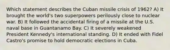 Which statement describes the Cuban missile crisis of 1962? A) It brought the world's two superpowers perilously close to nuclear war. B) It followed the accidental firing of a missile at the U.S. naval base in Guantanamo Bay. C) It severely weakened President Kennedy's international standing. D) It ended with Fidel Castro's promise to hold democratic elections in Cuba.