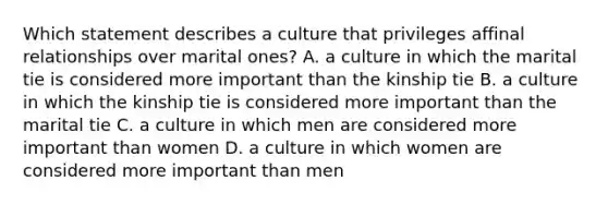 Which statement describes a culture that privileges affinal relationships over marital ones? A. a culture in which the marital tie is considered more important than the kinship tie B. a culture in which the kinship tie is considered more important than the marital tie C. a culture in which men are considered more important than women D. a culture in which women are considered more important than men