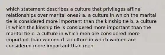 which statement describes a culture that privileges affinal relationships over marital ones? a. a culture in which the marital tie is considered more important than the kinship tie b. a culture in which the kinship tie is considered more important than the marital tie c. a culture in which men are considered more important than women d. a culture in which women are considered more important than men