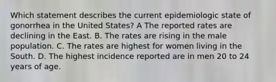 Which statement describes the current epidemiologic state of gonorrhea in the United States? A The reported rates are declining in the East. B. The rates are rising in the male population. C. The rates are highest for women living in the South. D. The highest incidence reported are in men 20 to 24 years of age.