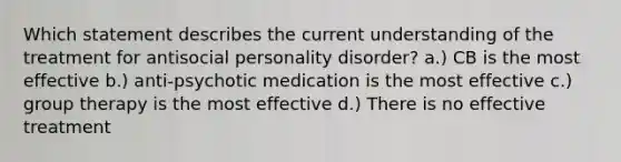 Which statement describes the current understanding of the treatment for antisocial personality disorder? a.) CB is the most effective b.) anti-psychotic medication is the most effective c.) group therapy is the most effective d.) There is no effective treatment