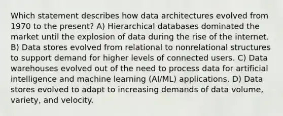 Which statement describes how data architectures evolved from 1970 to the present? A) Hierarchical databases dominated the market until the explosion of data during the rise of the internet. B) Data stores evolved from relational to nonrelational structures to support demand for higher levels of connected users. C) Data warehouses evolved out of the need to process data for artificial intelligence and machine learning (AI/ML) applications. D) Data stores evolved to adapt to increasing demands of data volume, variety, and velocity.