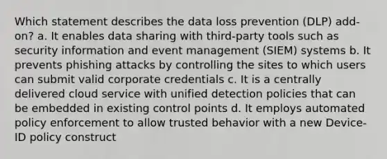 Which statement describes the data loss prevention (DLP) add-on? a. It enables data sharing with third-party tools such as security information and event management (SIEM) systems b. It prevents phishing attacks by controlling the sites to which users can submit valid corporate credentials c. It is a centrally delivered cloud service with unified detection policies that can be embedded in existing control points d. It employs automated policy enforcement to allow trusted behavior with a new Device-ID policy construct