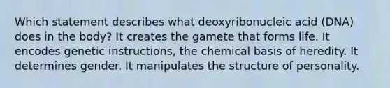 Which statement describes what deoxyribonucleic acid (DNA) does in the body? It creates the gamete that forms life. It encodes genetic instructions, the chemical basis of heredity. It determines gender. It manipulates the structure of personality.