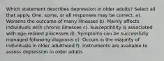 Which statement describes depression in older adults? Select all that apply. One, some, or all responses may be correct. a). Worsens the outcome of many illnesses b). Mainly affects individuals with chronic illnesses c). Susceptibility is associated with age-related processes d). Symptoms can be successfully managed following diagnosis e). Occurs in the majority of individuals in older adulthood f). Instruments are available to assess depression in older adults